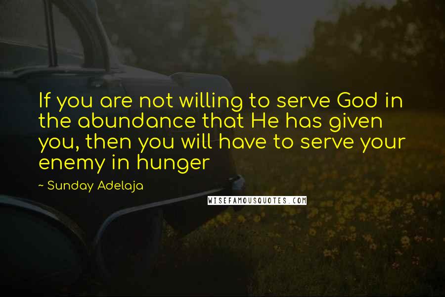 Sunday Adelaja Quotes: If you are not willing to serve God in the abundance that He has given you, then you will have to serve your enemy in hunger