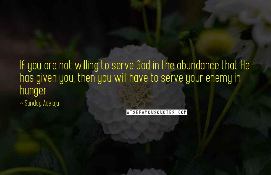 Sunday Adelaja Quotes: If you are not willing to serve God in the abundance that He has given you, then you will have to serve your enemy in hunger