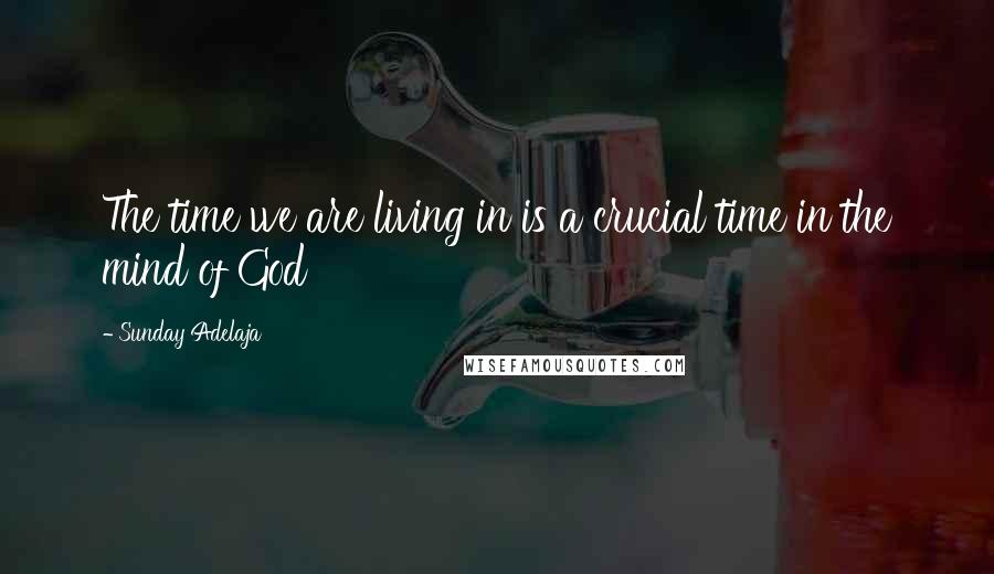 Sunday Adelaja Quotes: The time we are living in is a crucial time in the mind of God