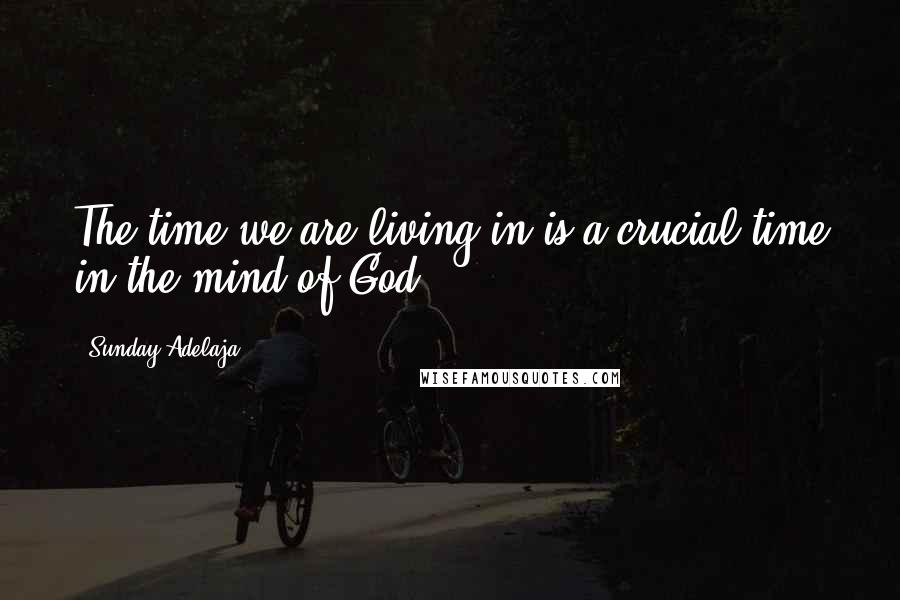 Sunday Adelaja Quotes: The time we are living in is a crucial time in the mind of God