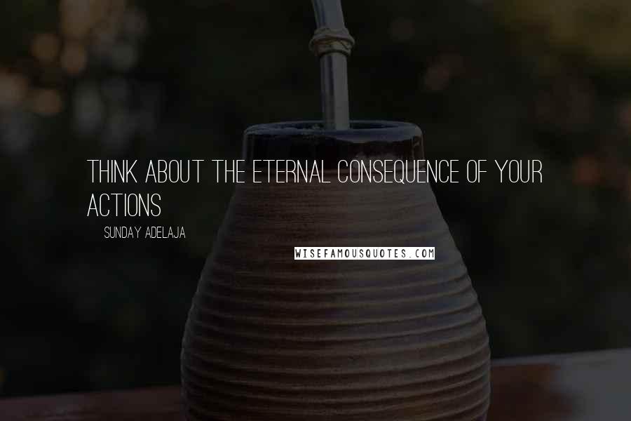 Sunday Adelaja Quotes: Think about the eternal consequence of your actions