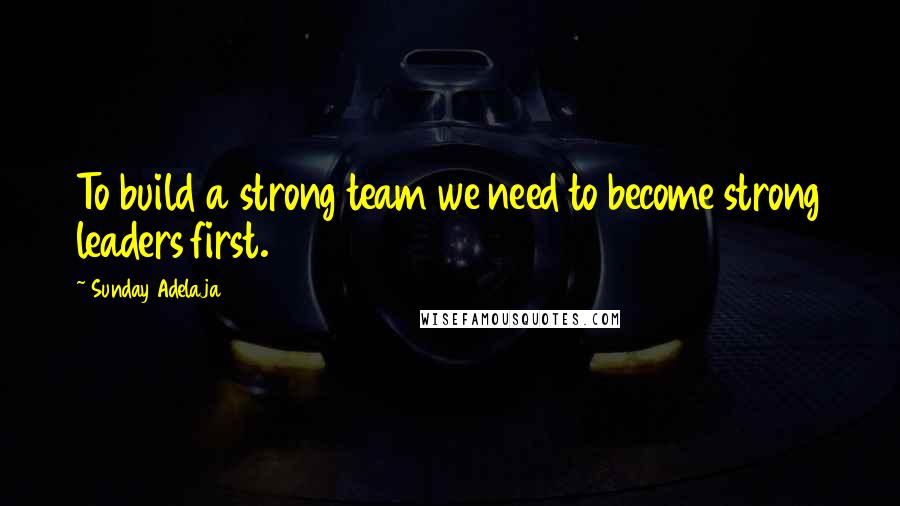 Sunday Adelaja Quotes: To build a strong team we need to become strong leaders first.