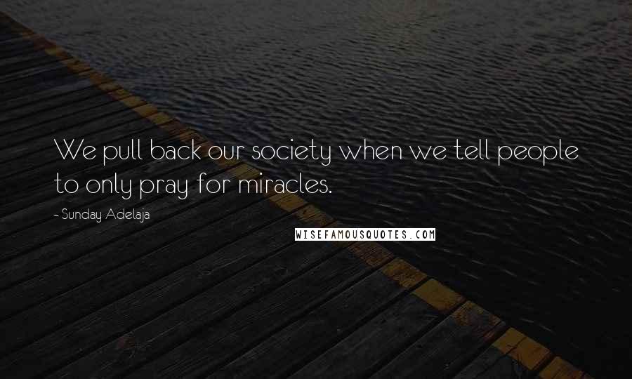 Sunday Adelaja Quotes: We pull back our society when we tell people to only pray for miracles.