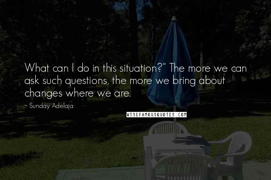 Sunday Adelaja Quotes: What can I do in this situation?" The more we can ask such questions, the more we bring about changes where we are.