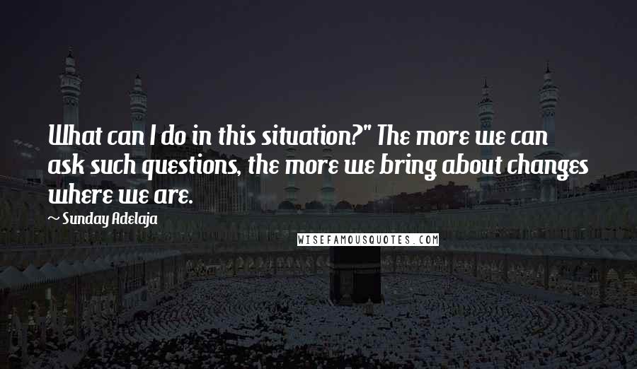 Sunday Adelaja Quotes: What can I do in this situation?" The more we can ask such questions, the more we bring about changes where we are.