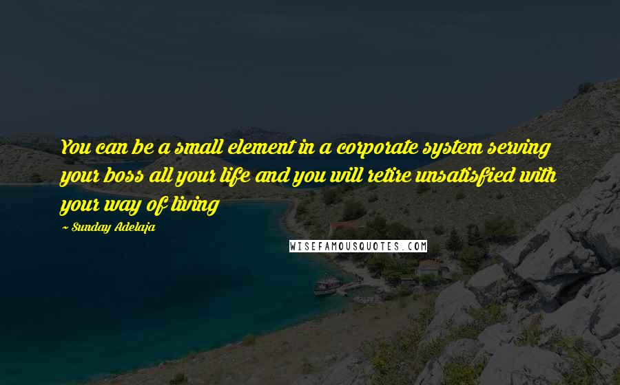 Sunday Adelaja Quotes: You can be a small element in a corporate system serving your boss all your life and you will retire unsatisfied with your way of living