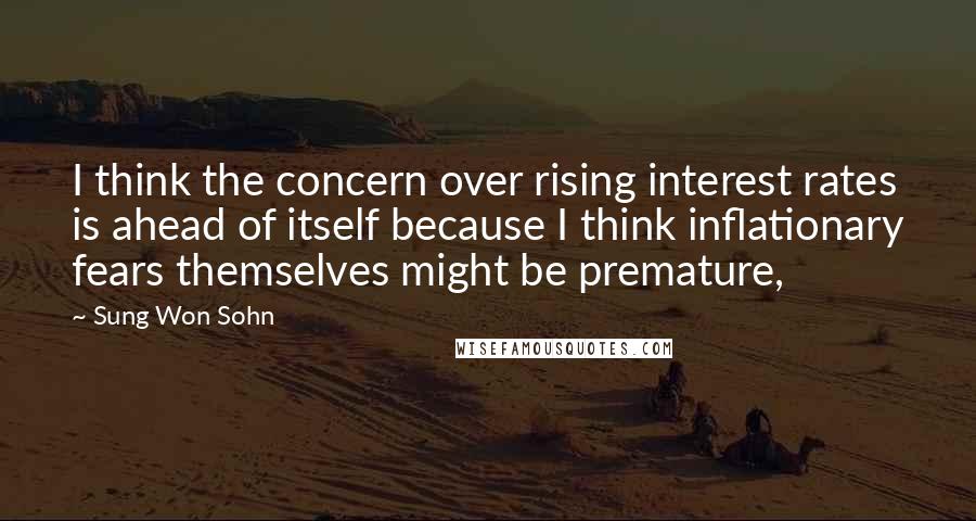 Sung Won Sohn Quotes: I think the concern over rising interest rates is ahead of itself because I think inflationary fears themselves might be premature,