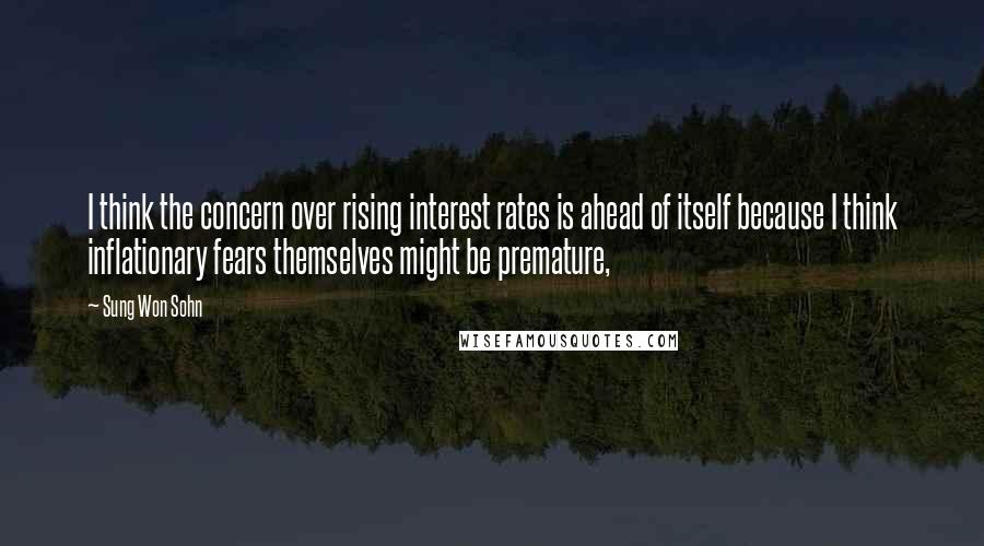 Sung Won Sohn Quotes: I think the concern over rising interest rates is ahead of itself because I think inflationary fears themselves might be premature,