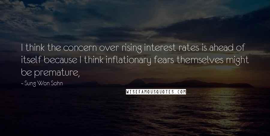 Sung Won Sohn Quotes: I think the concern over rising interest rates is ahead of itself because I think inflationary fears themselves might be premature,