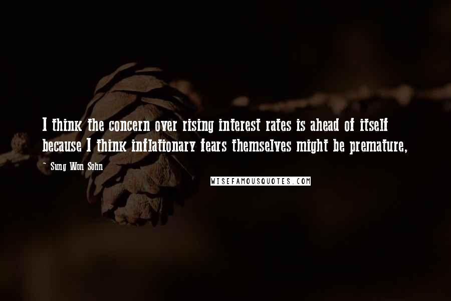 Sung Won Sohn Quotes: I think the concern over rising interest rates is ahead of itself because I think inflationary fears themselves might be premature,