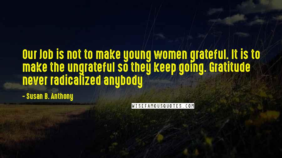 Susan B. Anthony Quotes: Our Job is not to make young women grateful. It is to make the ungrateful so they keep going. Gratitude never radicalized anybody