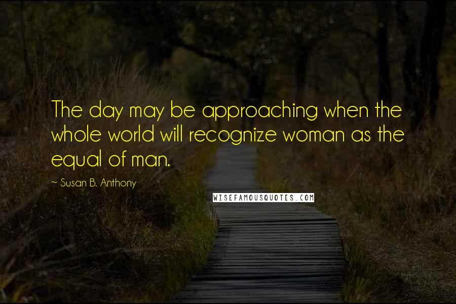 Susan B. Anthony Quotes: The day may be approaching when the whole world will recognize woman as the equal of man.