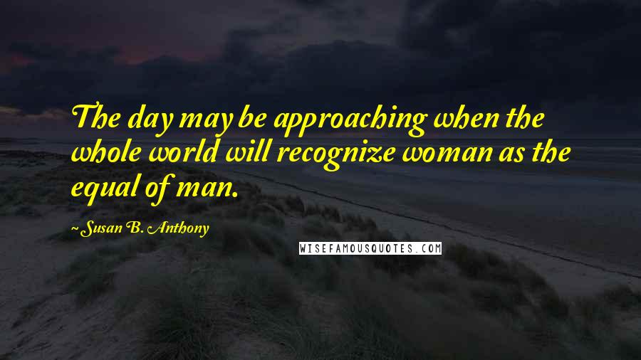 Susan B. Anthony Quotes: The day may be approaching when the whole world will recognize woman as the equal of man.