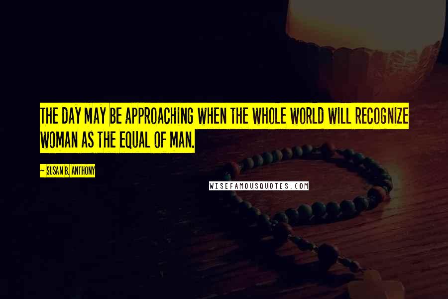 Susan B. Anthony Quotes: The day may be approaching when the whole world will recognize woman as the equal of man.