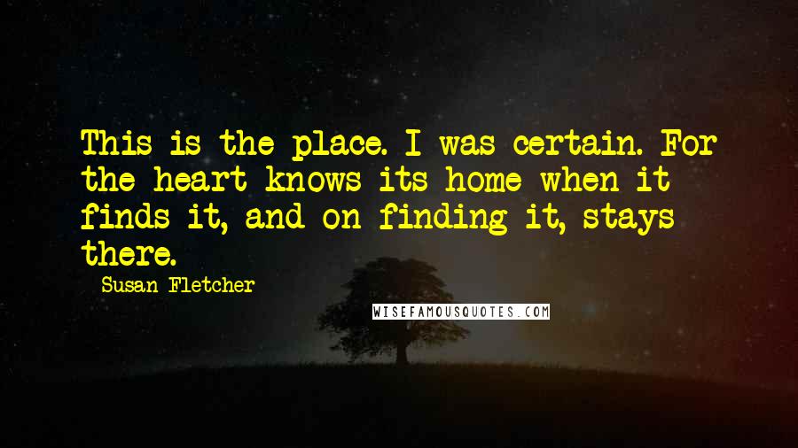 Susan Fletcher Quotes: This is the place. I was certain. For the heart knows its home when it finds it, and on finding it, stays there.