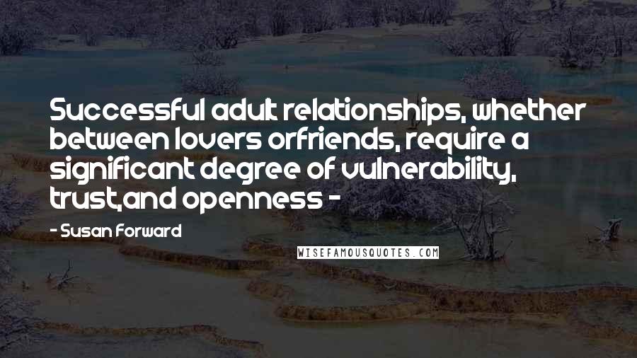 Susan Forward Quotes: Successful adult relationships, whether between lovers orfriends, require a significant degree of vulnerability, trust,and openness - 