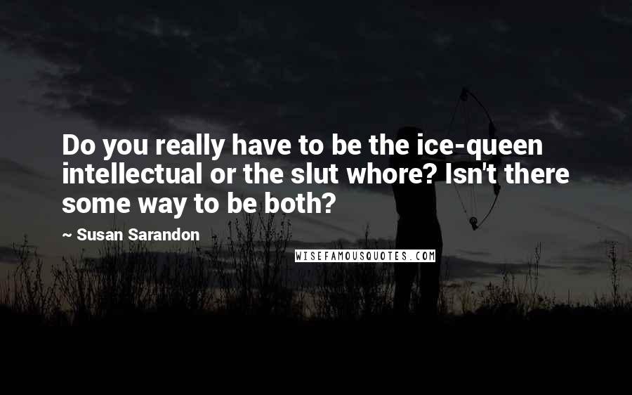 Susan Sarandon Quotes: Do you really have to be the ice-queen intellectual or the slut whore? Isn't there some way to be both?