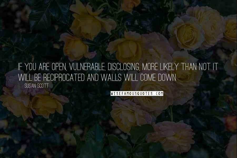 Susan Scott Quotes: If you are open, vulnerable, disclosing, more likely than not it will be reciprocated and walls will come down.