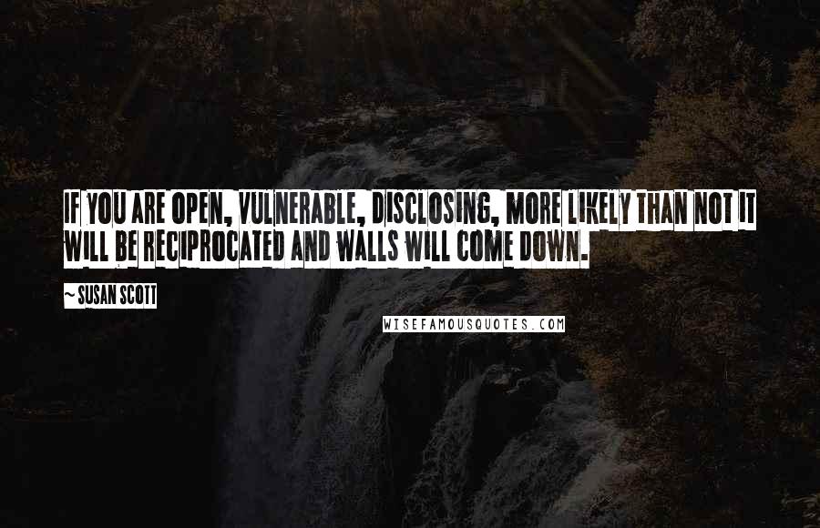 Susan Scott Quotes: If you are open, vulnerable, disclosing, more likely than not it will be reciprocated and walls will come down.