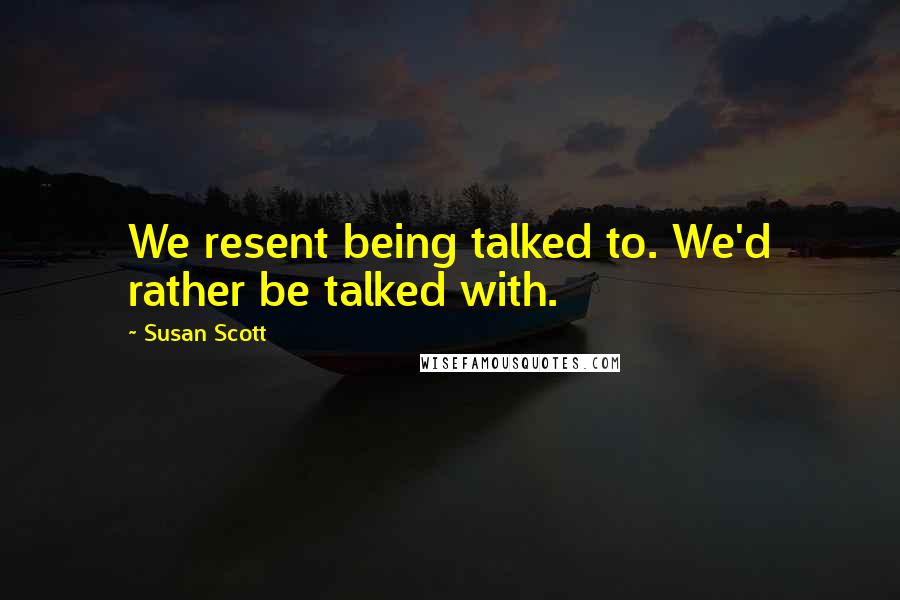 Susan Scott Quotes: We resent being talked to. We'd rather be talked with.