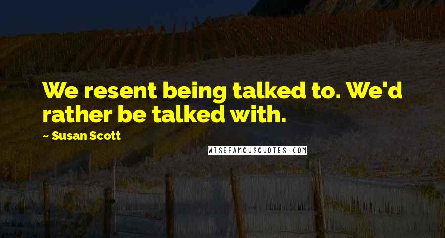 Susan Scott Quotes: We resent being talked to. We'd rather be talked with.