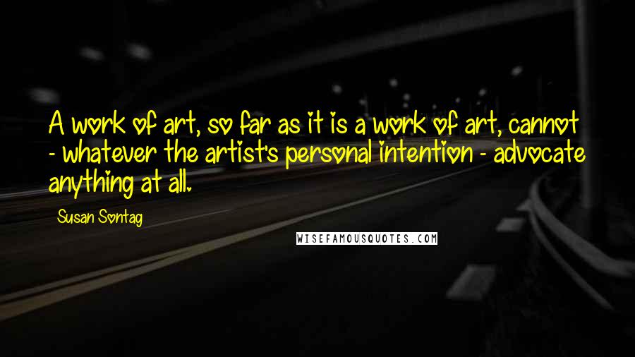 Susan Sontag Quotes: A work of art, so far as it is a work of art, cannot - whatever the artist's personal intention - advocate anything at all.