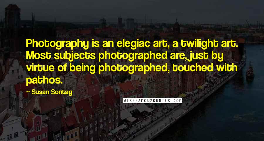 Susan Sontag Quotes: Photography is an elegiac art, a twilight art. Most subjects photographed are, just by virtue of being photographed, touched with pathos.