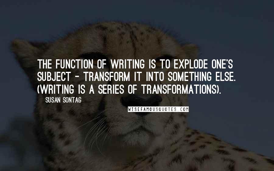 Susan Sontag Quotes: The function of writing is to explode one's subject - transform it into something else. (Writing is a series of transformations).