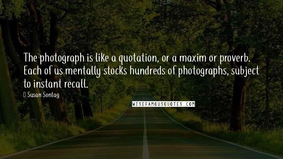 Susan Sontag Quotes: The photograph is like a quotation, or a maxim or proverb. Each of us mentally stocks hundreds of photographs, subject to instant recall.