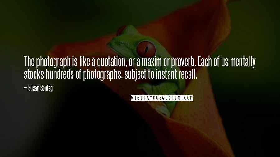 Susan Sontag Quotes: The photograph is like a quotation, or a maxim or proverb. Each of us mentally stocks hundreds of photographs, subject to instant recall.