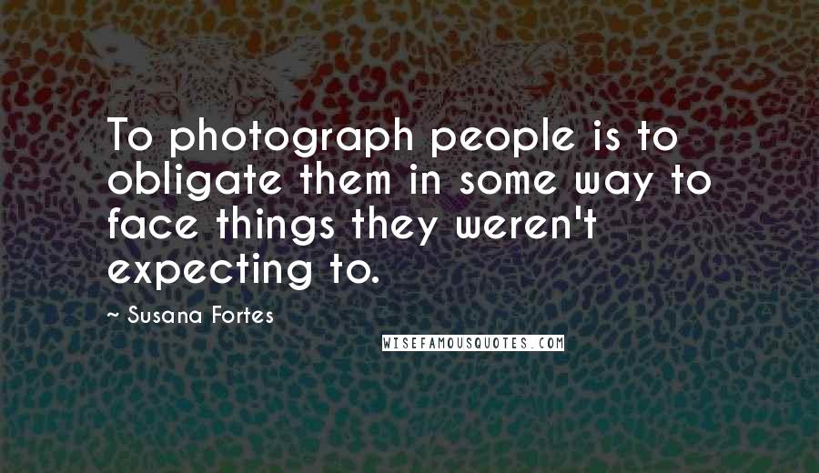 Susana Fortes Quotes: To photograph people is to obligate them in some way to face things they weren't expecting to.