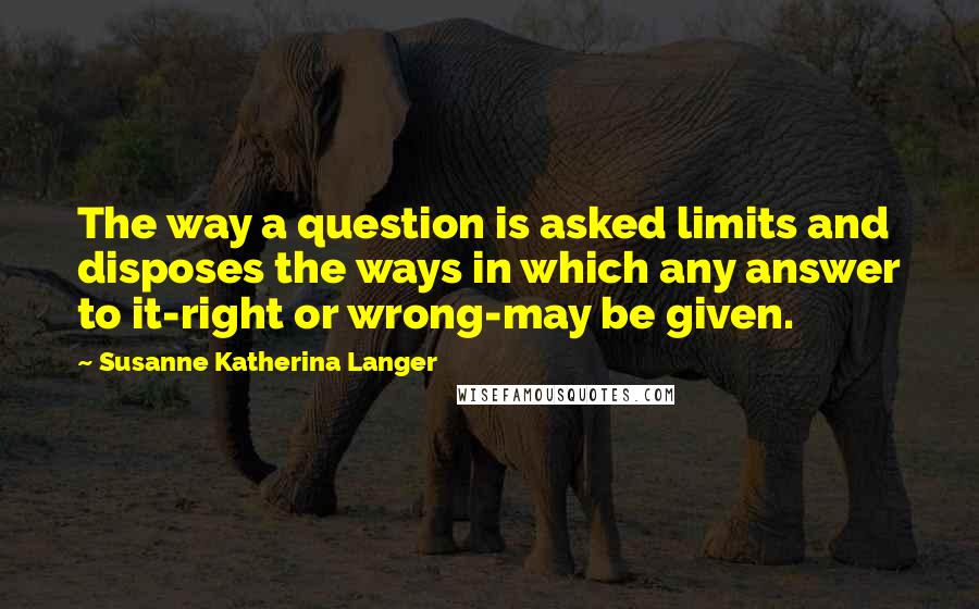 Susanne Katherina Langer Quotes: The way a question is asked limits and disposes the ways in which any answer to it-right or wrong-may be given.