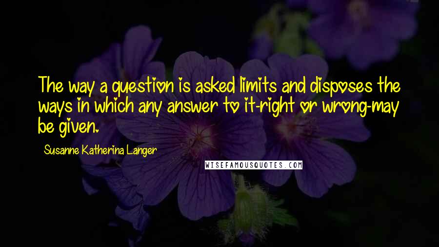 Susanne Katherina Langer Quotes: The way a question is asked limits and disposes the ways in which any answer to it-right or wrong-may be given.