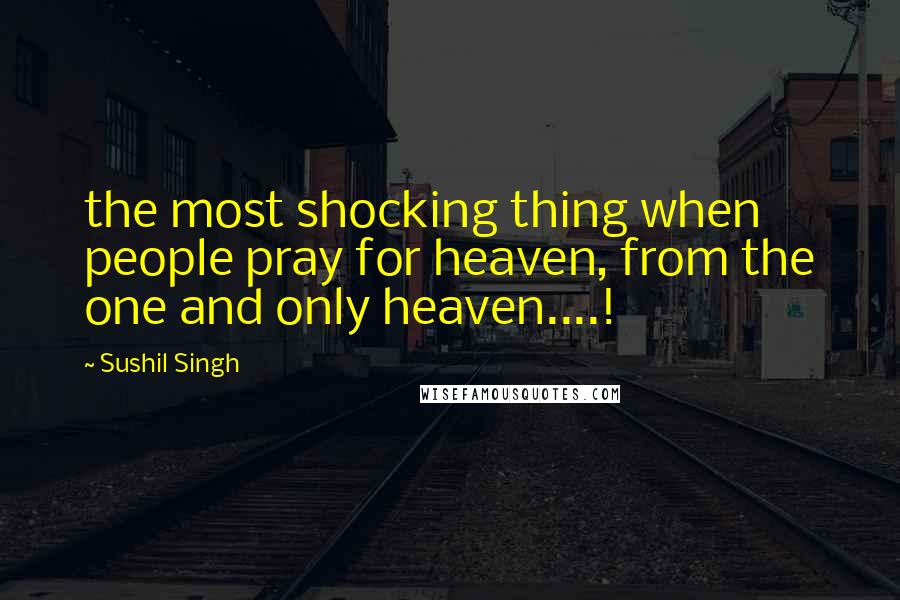 Sushil Singh Quotes: the most shocking thing when people pray for heaven, from the one and only heaven....!