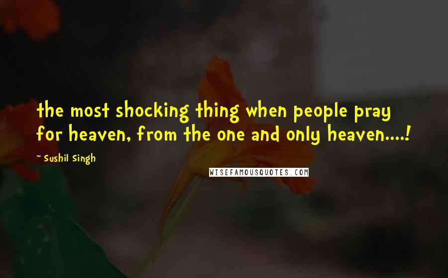 Sushil Singh Quotes: the most shocking thing when people pray for heaven, from the one and only heaven....!