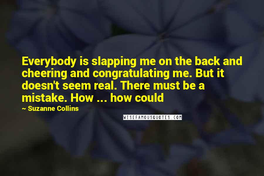 Suzanne Collins Quotes: Everybody is slapping me on the back and cheering and congratulating me. But it doesn't seem real. There must be a mistake. How ... how could