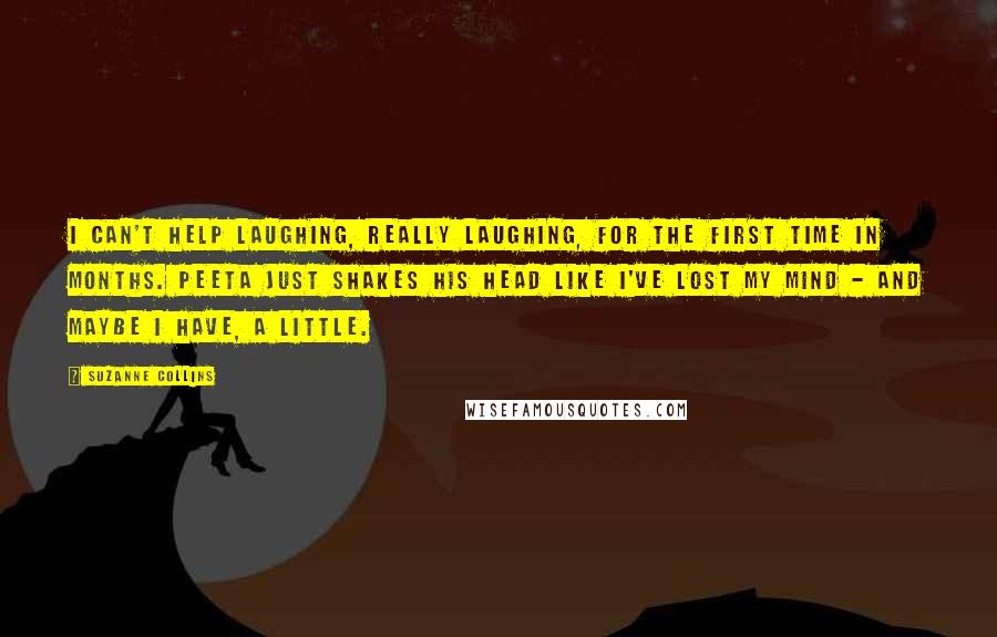 Suzanne Collins Quotes: I can't help laughing, really laughing, for the first time in months. Peeta just shakes his head like I've lost my mind - and maybe I have, a little.