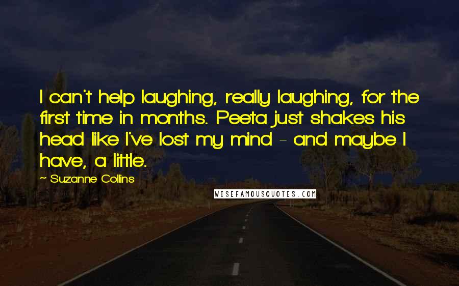 Suzanne Collins Quotes: I can't help laughing, really laughing, for the first time in months. Peeta just shakes his head like I've lost my mind - and maybe I have, a little.