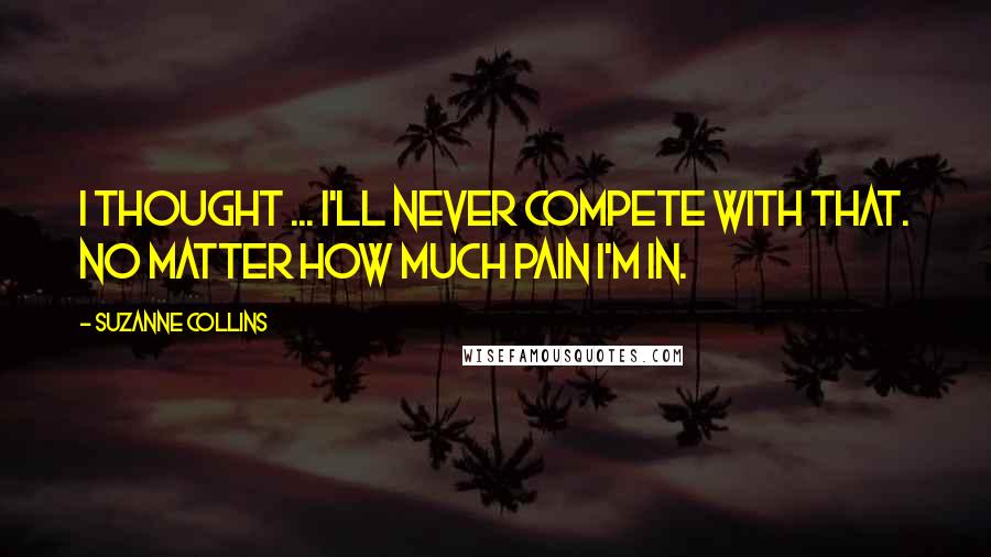 Suzanne Collins Quotes: I thought ... I'll never compete with that. No matter how much pain I'm in.