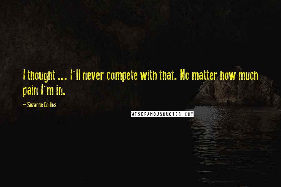 Suzanne Collins Quotes: I thought ... I'll never compete with that. No matter how much pain I'm in.