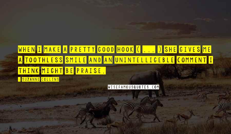 Suzanne Collins Quotes: When I make a pretty good hook ( ... ) she gives me a toothless smile and an unintelligeble comment I think might be praise.