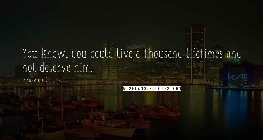 Suzanne Collins Quotes: You know, you could live a thousand lifetimes and not deserve him.