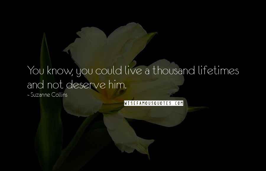 Suzanne Collins Quotes: You know, you could live a thousand lifetimes and not deserve him.