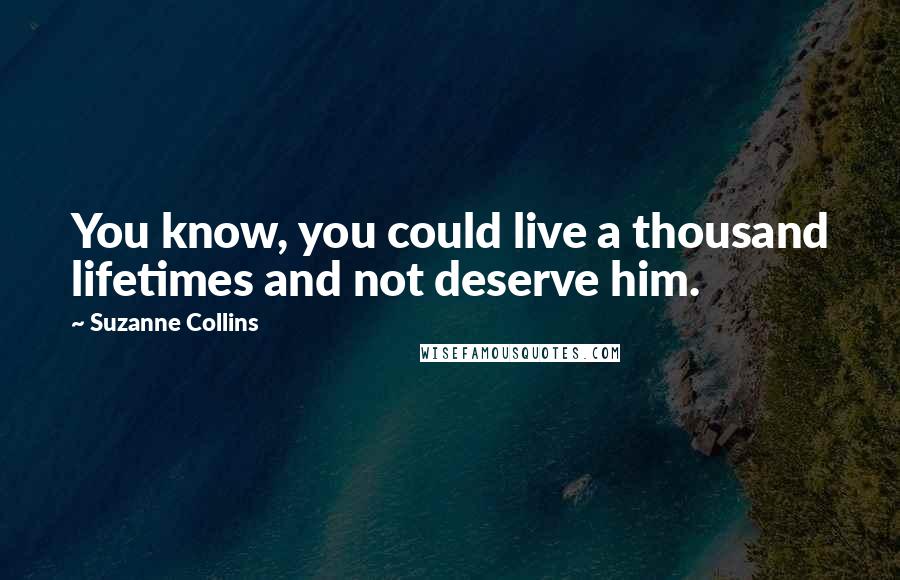 Suzanne Collins Quotes: You know, you could live a thousand lifetimes and not deserve him.