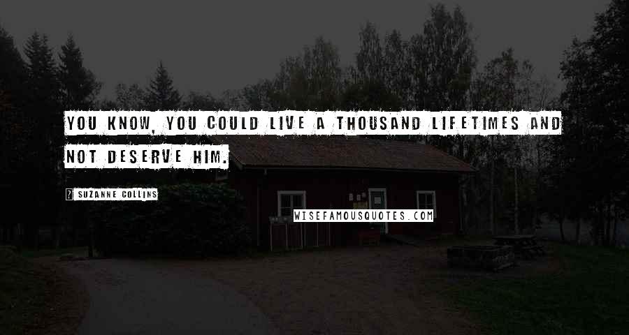 Suzanne Collins Quotes: You know, you could live a thousand lifetimes and not deserve him.