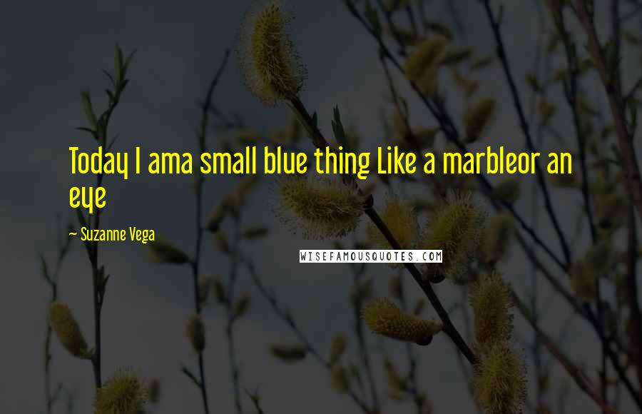 Suzanne Vega Quotes: Today I ama small blue thing Like a marbleor an eye