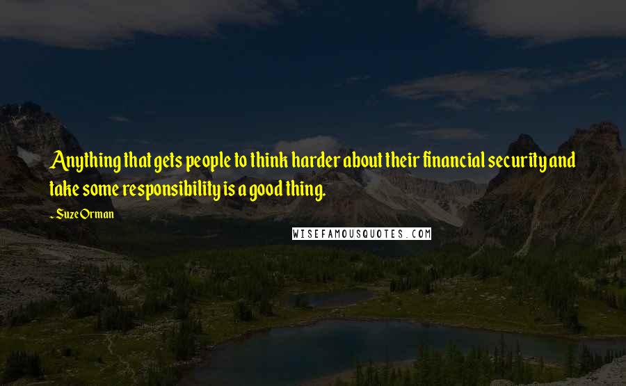 Suze Orman Quotes: Anything that gets people to think harder about their financial security and take some responsibility is a good thing.