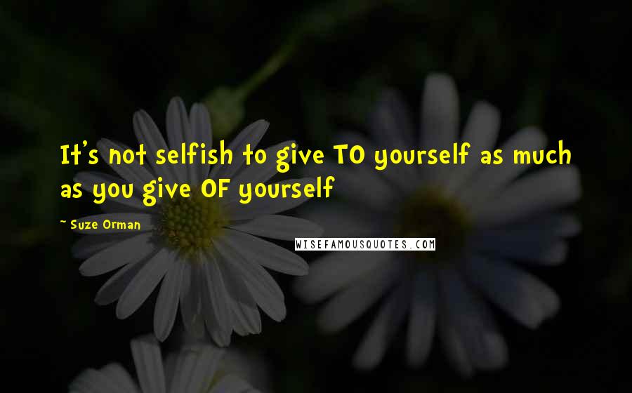 Suze Orman Quotes: It's not selfish to give TO yourself as much as you give OF yourself