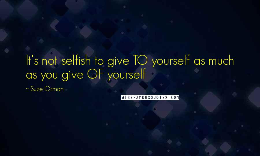 Suze Orman Quotes: It's not selfish to give TO yourself as much as you give OF yourself