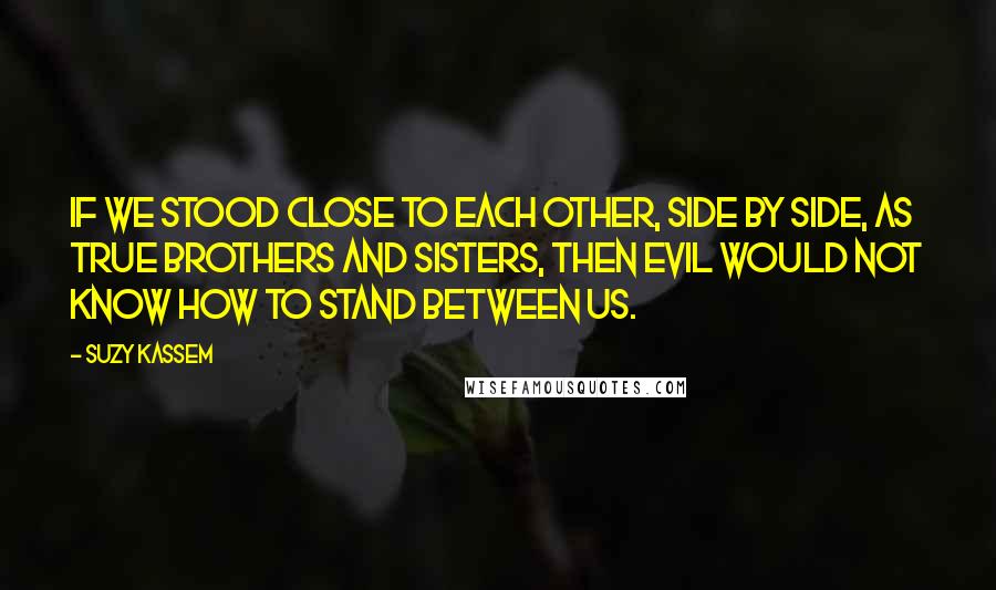 Suzy Kassem Quotes: If we stood close to each other, side by side, as true brothers and sisters, then evil would not know how to stand between us.